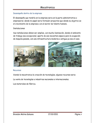 Mecatronica

Desempeño dentro de la empresa

El desempeño que tendría en la empresa seria en la parte administrativa o
empresarial, donde mi papel seria formular proyectos que donde su objetivo es
el crecimiento de la empresa o en el sector de talento humano.

Instalaciones

Sus instalaciones deben ser amplias, con mucha iluminación, donde el ambiente
de trabajo sea excepcional, aparte de eso necesitan espacio para la ocupación
de maquina pesada, con una infraestructura moderna o antigua ya sea el caso.




Recursos

Siendo la mecatronica la creación de tecnologías, algunos recursos seria:

La venta de tecnologías a industrias nacionales e internacionales.

Los materiales de fábrica.




Brandon Molina Galeano                   17/10/2011                    Página 4
 