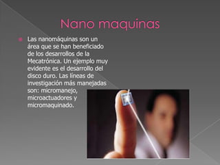   Las nanomáquinas son un
    área que se han beneficiado
    de los desarrollos de la
    Mecatrónica. Un ejemplo muy
    evidente es el desarrollo del
    disco duro. Las líneas de
    investigación más manejadas
    son: micromanejo,
    microactuadores y
    micromaquinado.
 