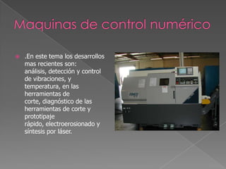    .En este tema los desarrollos
    mas recientes son:
    análisis, detección y control
    de vibraciones, y
    temperatura, en las
    herramientas de
    corte, diagnóstico de las
    herramientas de corte y
    prototipaje
    rápido, electroerosionado y
    síntesis por láser.
 