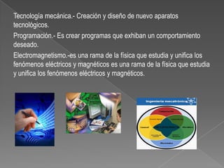 Tecnología mecánica.- Creación y diseño de nuevo aparatos
tecnológicos.
Programación.- Es crear programas que exhiban un comportamiento
deseado.
Electromagnetismo.-es una rama de la física que estudia y unifica los
fenómenos eléctricos y magnéticos es una rama de la física que estudia
y unifica los fenómenos eléctricos y magnéticos.
 
