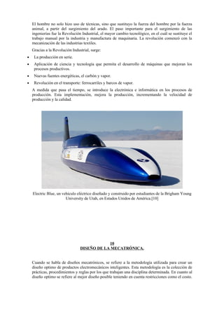 El hombre no solo hizo uso de técnicas, sino que sustituyo la fuerza del hombre por la fuerza
    animal, a partir del surgimiento del arado. El paso importante para el surgimiento de las
    ingenierías fue la Revolución Industrial, el mayor cambio tecnológico, en el cuál se sustituye el
    trabajo manual por la industria y manufactura de maquinaria. La revolución comenzó con la
    mecanización de las industrias textiles.
    Gracias a la Revolución Industrial, surge:
•    La producción en serie.
•    Aplicación de ciencia y tecnología que permita el desarrollo de máquinas que mejoran los
     procesos productivos.
•    Nuevas fuentes energéticas, el carbón y vapor.
•    Revolución en el transporte: ferrocarriles y barcos de vapor.
    A medida que pasa el tiempo, se introduce la electrónica e informática en los procesos de
    producción. Esta implementación, mejora la producción, incrementando la velocidad de
    producción y la calidad.




    Electric Blue, un vehículo eléctrico diseñado y construido por estudiantes de la Brigham Young
                        University de Utah, en Estados Unidos de América.[10]




                                             10
                                 DISEÑO DE LA MECATRÓNICA.


    Cuando se habla de diseños mecatrónicos, se refiere a la metodología utilizada para crear un
    diseño optimo de productos electromecánicos inteligentes. Esta metodología es la colección de
    prácticas, procedimientos y reglas por los que trabajan una disciplina determinada. En cuanto al
    diseño optimo se refiere al mejor diseño posible teniendo en cuenta restricciones como el costo.
 