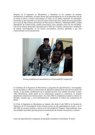 Respecto de la Ingeniería en Mecatrónica, y basándose en los ejemplos de sistemas
mecatrónicos ya detallados, se puede afirmar que esta disciplina tal vez se ha demorado más de
la cuenta en darse a conocer masivamente en Chile. En el ámbito industrial, los principales
desarrollos se han efectuado en el área de la gran minería del cobre, donde proyectos ejecutados
por el área de Meca-trónica del Instituto de Innovación en Minería y Metalurgia (IM2), entidad
dependiente de Codelco-Chile, pueden mencionarse como ejemplos claros de esta disciplina.
Uno de los últimos desarrollos ejecutados por el IM2 fue el diseño, construcción e instalación
de toberas auto-limpiantes en los hornos convertidores, proyecto patentado y que será
comercializado a nivel internacional.




             Jóvenes estudiantes de mecatrónica en la Universidad de Tarapacá.[6]



La enseñanza de la Ingeniería en Mecatrónica y programas de especialización y de postgrados
en esta disciplina se ofrece en instituciones de educación superior de las más diversas partes del
mundo, lo que difiere notablemente de la realidad nacional. Son también frecuentes eventos
sobre Mecatrónica, donde aparte de los tradicionales congresos y seminarios, se realizan
anualmente competencias internacionales. En el año 2005 la competencia mundial se efectuó en
Helsinki, mientras que -a nivel latinoamericano- anualmente se realiza una competencia en
Brasil.

En Chile, la Ingeniería en Mecatrónica se imparte sólo desde el año 2005 en la Facultad de
Ingeniería de la Universidad de Talca, primera carrera de esta especialidad en el país, y en el
año 2006 se comenzó también a ofrecer en la Universidad de Tarapacá. Adicionalmente, otras
universidades nacionales ejecutan proyectos de desarrollo de sistemas mecatrónicos y ofrecen

                                               15

cursos de especialización o programas de postgrado orientados a la disciplina. El sector
 