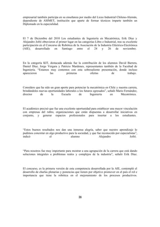 empresarial también participa en su enseñanza por medio del Liceo Industrial Chileno-Alemán,
dependiente de ASIMET, institución que aparte de formar técnicos imparte también un
Diplomado en la especialidad.



El 7 de Diciembre del 2010 Los estudiantes de Ingeniería en Mecatrónica, Erik Díaz y
Alejandro Jofré obtuvieron el primer lugar en las categorías Libre e Industrial, tras su excelente
participación en el Concurso de Robótica de la Asociación de la Industria Eléctrica-Electrónica
(AIE),     desarrollado   en     Santiago    entre    el    24    y     26     de     noviembre.



En la categoría KIT, destacada además fue la contribución de los alumnos David Barrera,
Daniel Díaz, Jorge Vergara y Patricio Mardones, representantes también de la Facultad de
Ingeniería. “Estamos muy contentos con esta sobresaliente presentación, donde incluso
aparecieron          las         primeras           ofertas         de          trabajo.



Considero que ha sido un gran aporte para potenciar la mecatrónica en Chile y nuestra carrera,
brindándoles nuevas oportunidades laborales a los futuros egresados”, señaló Mario Fernández,
director      de      la       Escuela       de        Ingeniería       en      Mecatrónica.



El académico precisó que fue una excelente oportunidad para establecer una mayor vinculación
con empresas del rubro, organizaciones que están dispuestas a desarrollar iniciativas en
conjunto, y generar espacios profesionales para insertar a los estudiantes.



“Estos buenos resultados nos dan una inmensa alegría, saber que nuestro aprendizaje lo
pudimos concretar en algo productivo para la sociedad, y que fue reconocido por especialistas”,
indicó               el               alumno                   Alejandro                Jofré.



“Para nosotros fue muy importante para mostrar a una agrupación de la carrera que está dando
soluciones integrales a problemas reales y complejos de la industria”, señaló Erik Díaz.



El concurso, es la primera versión de esta competencia desarrollada por la AIE, contempló el
desarrollo de charlas plenarias y ponencias que tienen por objetivo promover en el país el rol e
importancia que tiene la robótica en el mejoramiento de los procesos productivos.




                                               16
 
