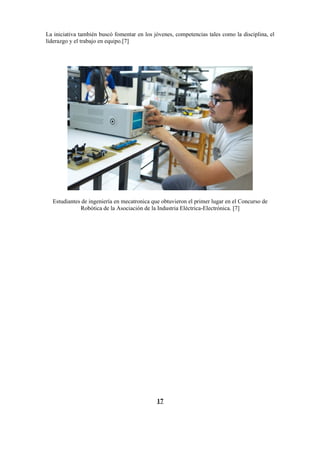 La iniciativa también buscó fomentar en los jóvenes, competencias tales como la disciplina, el
liderazgo y el trabajo en equipo.[7]




  Estudiantes de ingeniería en mecatronica que obtuvieron el primer lugar en el Concurso de
             Robótica de la Asociación de la Industria Eléctrica-Electrónica. [7]




                                             17
 