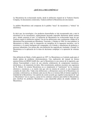 ¿QUÉ ES LA MECATRÓNICA?



La Mecatrónica ha evolucionado mucho, desde la definición original de la Yaskawa Electric
Company. En documentos comerciales, Yaskawa definió la Mecatrónica de esta manera:


La palabra Mecatrónica está compuesta de la palabra “meca” de mecanismo y “trónica” de
electrónica.


Es decir que, las tecnologías y los productos desarrollados se irán incorporando más y más la
electrónica en los mecanismos, orgánicamente haciendo imposible determinar dónde termina
uno y donde comienza el otro. La definición de Mecatrónica ha evolucionado luego de que
Yaskawa sugirió la definición original. Una de las definiciones más comúnmente citadas de la
Mecatrónica fue presentada por Harashima, Tomizuka, y Fukada en 1996: En otras palabras, la
Mecatrónica se define como la integración sin energética de la ingeniería mecánica, con la
electrónica y el control inteligente por computador, en el diseño y manufactura de productos y
procesos industriales. Ese mismo año, otra definición fue sugerida por Auslander y Kempf: La
Mecatrónica es la aplicación de la toma de decisiones complejas a la operación de sistemas
físicos.


Otra definición de Shetty y Kolk apareció en 1997: La Mecatrónica es el método usado para el
diseño óptimo de productos electromecánicos. Una explicación del manual de técnica
automovilística de BOSH GmbH dice: que la Mecatrónica es una ciencia de la ingeniería, que
obtiene Funcionalidad a través de una estrecha colaboración de componentes mecánicos,
electrónicos, y de tratamiento de datos. Más recientemente, podemos encontrar una sugerencia
de W. Bolton: Un sistema Mecatrónica no es simplemente el “matrimonio” de los sistemas
eléctricos y mecánicos, y es mucho más que solo un sistema de control; es una integración
completa de todos ellos. Todas estas definiciones y afirmaciones acerca de la Mecatrónica son
acertadas e informativas, no obstante cada una de ellas en sí mismas falla al intentar englobar la
totalidad de la Mecatrónica. Una opinión de común acuerdo que englobe la descripción de “qué
es Mecatrónica” nos es esquiva, a pesar de los continuos esfuerzos para definir la Mecatrónica,
para clasificar los productos Mecatrónico y para desarrollar planes de estudio estándar en
Mecatrónica.




                                                4
 