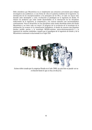 Debe entenderse que Mecatrónica no es simplemente una estructura conveniente para trabajos
investigativos de académicos; es una forma de vida en la práctica moderna de la ingeniería. La
introducción de los microprocesadores a los principios de los 80s y el cada vez mayor ratio
deseado entre desempeño y costo, revolucionó el paradigma de la ingeniería de diseño. El
número de productos que están siendo desarrollados en la intersección de las disciplinas
tradicionales de la ingeniería, la computación y las ciencias naturales esta incrementándose
continuamente. Nuevos desarrollos en esas disciplinas están siendo absorbidas dentro del diseño
Mecatrónica a un ritmo cada vez mayor. El progreso de la revolución de la tecnología de la
información, los avances en la comunicación inalámbrica, el diseño de censores más pequeños
(hechos posible gracias a la tecnología MEMS-sistemas micro-electromecánicos-) y la
ingeniería de sistemas embebidos, asegura que el paradigma de la ingeniería de diseño y de la
Mecatrónica continuará evolucionando en el siglo XXI.




 Asimo robot creado por la empresa Honda en el año 2000, en esta foto se puede ver su
                      evolución hasta lo que es hoy en día.[12]




                                              6
 