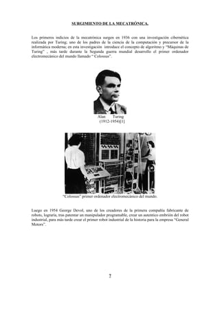 SURGIMIENTO DE LA MECATRÓNICA.


Los primeros indicios de la mecatrónica surgen en 1936 con una investigación cibernética
realizada por Turing; uno de los padres de la ciencia de la computación y precursor de la
informática moderna; en esta investigación introduce el concepto de algoritmo y “Máquinas de
Turing” , más tarde durante la Segunda guerra mundial desarrollo el primer ordenador
electromecánico del mundo llamado “ Colossus”.




                                         Alan    Turing
                                          (1912-1954)[1]




                   “Colossus” primer ordenador electromecánico del mundo.


Luego en 1954 George Devol, uno de los creadores de la primera compañía fabricante de
robots, lograría, tras patentar un manipulador programable, crear un autentico embrión del robot
industrial, para más tarde crear el primer robot industrial de la historia para la empresa “General
Motors”.




                                                7
 