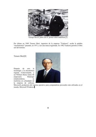 George Devol, junto con el primer robot industrial.[2]


Por último en 1969 Tetsuro Mori, ingeniero de la empresa “Yaskawa”, acuña la palabra
“mechatronics” pasando, en 1971, a ser una marca registrada. En 1982 Yaskawa permite el libre
usó del termino.



Tetsuro Mori[8]




Después     de    esto     la
tecnología y la mecatrónica
seguían evolucionando, y
así William Henry Gates III
empresario        filántropo
estadounidense,           se
trasforma en cofundador de
la empresa de software
Microsoft, productora del sistema operativo para computadoras personales más utilizados en el
mundo, Microsoft Windows.




                                              8
 