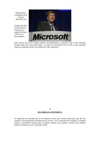 William Gates
cofundador de la
    empresa
 Microsoft. [3]


Después del libre
uso del termino,
comenzó a se
usado en Europa
y EE.UU un
poco después.


Estos fueron tres de los muchos aportes, descubrimientos o creaciones que se han realizado
durante todos estos años hasta llegar a lo que es la mecatrónica hoy en día, y, por supuesto,
seguirán surgiendo muchos más durante los años siguientes.




                                             9
                              DESARROLLO HISTORICO.


La ingeniería ha avanzado con el ser humano, se dice que el primer gran paso que dio, fue
cuando se usó herramientas labradas para la cacería o en el encender de la hoguera. El hombre
empezó a desarrollar técnicas para su propio sustento, por ejemplo, técnicas para producir
metales resistentes, arcos, vestimenta, arado.
 