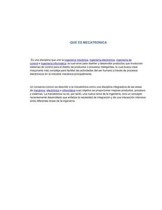 QUE ES MECATRONICA
Es una disciplina que une la ingeniería mecánica, ingeniería electrónica, ingeniería de
control e ingeniería informática; la cual sirve para diseñar y desarrollar productos que involucren
sistemas de control para el diseño de productos o procesos inteligentes, lo cual busca crear
maquinaria más compleja para facilitar las actividades del ser humano a través de procesos
electrónicos en la industria mecánica principalmente.
Un consenso común es describir a la mecatrónica como una disciplina integradora de las áreas
de mecánica, electrónica e informática cuyo objetivo es proporcionar mejores productos, procesos
y sistemas. La mecatrónica no es, por tanto, una nueva rama de la ingeniería, sino un concepto
recientemente desarrollado que enfatiza la necesidad de integración y de una interacción intensiva
entre diferentes áreas de la ingeniería.
 