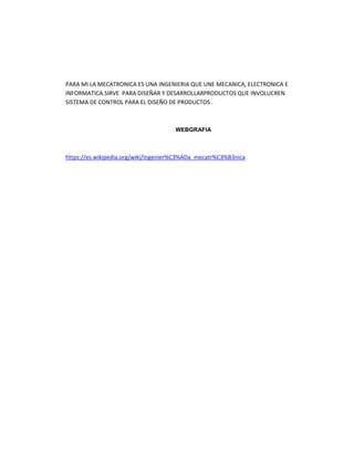 PARA MI LA MECATRONICA ES UNA INGENIERIA QUE UNE MECANICA, ELECTRONICA E
INFORMATICA.SIRVE PARA DISEÑAR Y DESARROLLARPRODUCTOS QUE INVOLUCREN
SISTEMA DE CONTROL PARA EL DISEÑO DE PRODUCTOS .
WEBGRAFIA
https://es.wikipedia.org/wiki/Ingenier%C3%ADa_mecatr%C3%B3nica
 