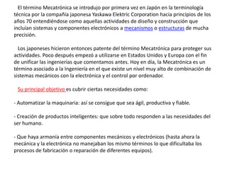 El término Mecatrónica se introdujo por primera vez en Japón en la terminología
técnica por la compañía japonesa Yaskawa Elektric Corporation hacia principios de los
años 70 entendiéndose como aquellas actividades de diseño y construcción que
incluían sistemas y componentes electrónicos a mecanismos o estructuras de mucha
precisión.
Los japoneses hicieron entonces patente del término Mecatrónica para proteger sus
actividades. Poco después empezó a utilizarse en Estados Unidos y Europa con el fin
de unificar las ingenierías que comentamos antes. Hoy en día, la Mecatrónica es un
término asociado a la Ingeniería en el que existe un nivel muy alto de combinación de
sistemas mecánicos con la electrónica y el control por ordenador.
Su principal objetivo es cubrir ciertas necesidades como:
- Automatizar la maquinaria: así se consigue que sea ágil, productiva y fiable.
- Creación de productos inteligentes: que sobre todo responden a las necesidades del
ser humano.
- Que haya armonía entre componentes mecánicos y electrónicos (hasta ahora la
mecánica y la electrónica no manejaban los mismo términos lo que dificultaba los
procesos de fabricación o reparación de diferentes equipos).
 