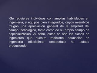 -Se requieres individuos con amplias habilidades en
ingeniería, y equipos bien integrados, cuyos miembros
traigan una apreciación general de la amplitud del
campo tecnológico, tanto como de su propio campo de
especialización. Al cabo, estás no son las clases de
ingenieros que nuestra tradicional educación en
ingeniería (disciplinas separadas) ha estado
produciendo.
 