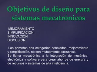 Objetivos de diseño para
sistemas mecatrónicos
MEJORAMIENTO
SIMPLIFICACIÓN:
INNOVACIÓN
DISCUSIÓN
Las primeras dos categorías señaladas: mejoramiento
y simplificación, no son mutuamente exclusivas.
Se llama mecatrónica a la integración de mecánica,
electrónica y software para crear ahorros de energía y
de recursos y sistemas de alta inteligencia.
 
