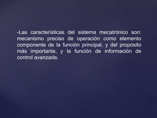 -Las características del sistema mecatrónico son:
mecanismo preciso de operación como elemento
componente de la función principal, y del propósito
más importante, y la función de información de
control avanzada.
 