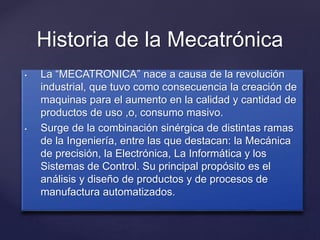 {
Historia de la Mecatrónica
• La “MECATRONICA” nace a causa de la revolución
industrial, que tuvo como consecuencia la creación de
maquinas para el aumento en la calidad y cantidad de
productos de uso ,o, consumo masivo.
• Surge de la combinación sinérgica de distintas ramas
de la Ingeniería, entre las que destacan: la Mecánica
de precisión, la Electrónica, La Informática y los
Sistemas de Control. Su principal propósito es el
análisis y diseño de productos y de procesos de
manufactura automatizados.
 