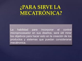 {
¿PARA SIRVE LA
MECATRÓNICA?
La habilidad para incorporar el control
microprocesador en sus diseños, será útil mirar
los objetivos para hacer esto en la creación de los
productos y sistemas que puedan considerarse
mecátronica.
 