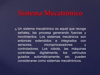  Un sistema mecatrónico es aquel que recoge
señales, las procesa generando fuerzas y
movimientos. Los sistemas mecánicos son
entonces extendidos e integrados con
sensores, microprocesadores y
controladores. Los robots, las máquinas
controladas digitalmente, los vehículos
guiados automáticamente, etc. pueden
considerarse como sistemas mecatrónicos.
Sistema Mecatrónico
 