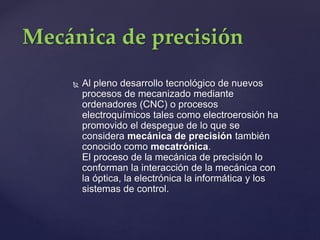  Al pleno desarrollo tecnológico de nuevos
procesos de mecanizado mediante
ordenadores (CNC) o procesos
electroquímicos tales como electroerosión ha
promovido el despegue de lo que se
considera mecánica de precisión también
conocido como mecatrónica.
El proceso de la mecánica de precisión lo
conforman la interacción de la mecánica con
la óptica, la electrónica la informática y los
sistemas de control.
Mecánica de precisión
 