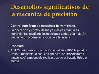  Control numérico de maquinas herramientas.
 La operación y control de las ya clásicas maquinas
herramientas mediante instrucciones dadas a la máquina
mediante un ordenador asociado a la misma.
 Robótica
 Arel Capek puso en circulación en el año 1920 la palabra
“robot”, mediante la cual designaba a los “trabajadores
mecánicos” capaces de realizar cualquier trabajo físico o
mental.
Desarrollos significativos de
la mecánica de precisión
 