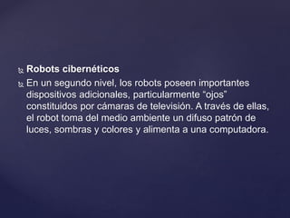  Robots cibernéticos
 En un segundo nivel, los robots poseen importantes
dispositivos adicionales, particularmente “ojos”
constituidos por cámaras de televisión. A través de ellas,
el robot toma del medio ambiente un difuso patrón de
luces, sombras y colores y alimenta a una computadora.
 