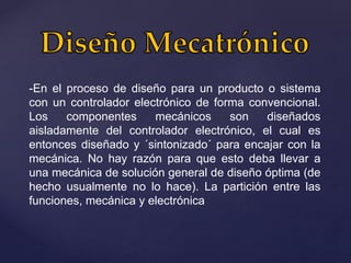 -En el proceso de diseño para un producto o sistema
con un controlador electrónico de forma convencional.
Los componentes mecánicos son diseñados
aisladamente del controlador electrónico, el cual es
entonces diseñado y ´sintonizado´ para encajar con la
mecánica. No hay razón para que esto deba llevar a
una mecánica de solución general de diseño óptima (de
hecho usualmente no lo hace). La partición entre las
funciones, mecánica y electrónica
 