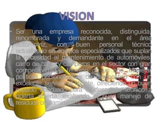 • Ser una empresa reconocida, distinguida,
renombrada y demandante en el área
automotriz, con buen personal técnico
actualizado en equipos especializados que suplan
la necesidad al mantenimiento de automóviles,
carro de carga y camperos en el sector con gran
competitividad a término de un año. Manejar
políticas personalizadas de diagnostico con un
excelente servicio al cliente, ofreciendo un buen
espacio adecuado para el desarrollo técnico a
puerta abierta, exaltando el buen manejo de
residuos contaminantes.
 