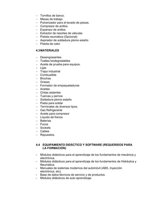  Tornillos de banco.
 Mesas de trabajo.
 Pulverizador para el lavado de piezas.
 Compresor de anillos
 Expansor de anillos
 Extractor de resortes de válvulas
 Pistola neumática (Opcional)
 Aspirador de soldadura plomo estaño
 Pistola de calor
4.3MATERIALES
 Desengrasantes
 Toallas biodegradables
 Aceite de prueba para equipos.
 Lijas
 Trapo industrial
 Combustible
 Brochas
 Grasas
 Formador de empaquetaduras
 Aceites
 Cintas aislantes
 Tuercas y pernos
 Soldadura plomo estaño
 Pasta para soldar
 Terminales de diversos tipos.
 Gas Refrigerante
 Aceite para compresor
 Líquido de frenos
 Baterías
 Focos
 Sockets
 Cables
 Repuestos.
4.4 EQUIPAMIENTO DIDÁCTICO Y SOFTWARE (REQUERIDOS PARA
LA FORMACIÓN)
- Módulos didácticos para el aprendizaje de los fundamentos de mecánica y
electrónica.
- Módulos didácticos para el aprendizaje de los fundamentos de Hidráulica y
Neumática.
- Manuales de sistemas modernos del automóvil (ABS, Inyección
electrónica, etc).
- Base de datos técnicos de servicio y de productos.
- Módulos didácticos de auto aprendizaje.
 