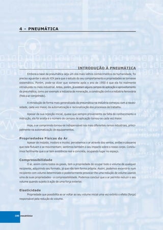4 - PNEUMÁTICA




                                                      INTRODUÇÃO À PNEUMÁTICA
          Embora a base da pneumática seja um dos mais velhos conhecimentos da humanidade, foi
   preciso aguardar o século XIX para que o estudo do seu comportamento e propriedades se tornasse
   sistemático. Porém, pode-se dizer que somente após o ano de 1950 é que ela foi realmente
   introduzida no meio industrial. Antes, porém, já existiam alguns campos de aplicação e aproveitamento
   da pneumática, como por exemplo a indústria de mineração, a construção civil e a indústria ferroviária
   (freio a ar comprimido).

          A introdução de forma mais generalizada da pneumática na indústria começou com a neces-
   sidade, cada vez maior, da automatização e racionalização dos processos de trabalho.

          Apesar da sua rejeição inicial, quase que sempre proveniente da falta de conhecimento e
   instrução, ela foi aceita e o número de campos de aplicação tornou-se cada vez maior.

          Hoje, o ar comprimido tornou-se indispensável nos mais diferentes ramos industriais, princi-
   palmente na automatização de equipamentos.


   Propriedades Físicas do Ar
          Apesar de insípido, inodoro e incolor, percebemos o ar através dos ventos, aviões e pássaros
   que nele flutuam e se movimentam; sentimos também o seu impacto sobre o nosso corpo. Conclu-
   ímos facilmente que o ar tem existência real e concreta, ocupando lugar no espaço.


   Compressibilidade
          O ar, assim como todos os gases, tem a propriedade de ocupar todo o volume de qualquer
   recipiente, adquirindo seu formato, já que não tem forma própria. Assim, podemos encerrá-lo num
   recipiente com volume determinado e posteriormente provocar-lhe uma redução de volume usando
   uma de suas propriedades - a compressibilidade. Podemos concluir que o ar permite reduzir o seu
   volume quando sujeito à ação de uma força exterior.


   Elasticidade
          Propriedade que possibilita ao ar voltar ao seu volume inicial uma vez extinto o efeito (força)
   responsável pela redução do volume.




100 mecatrônica
 
