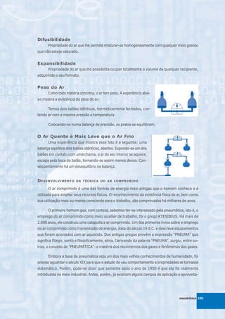 Difusibilidade
      Propriedade do ar que lhe permite misturar-se homogeneamente com qualquer meio gasoso
que não esteja saturado.


Expansibilidade
      Propriedade do ar que lhe possibilita ocupar totalmente o volume de qualquer recipiente,
adquirindo o seu formato.


Peso do Ar
      Como toda matéria concreta, o ar tem peso. A experiência abai-
xo mostra a existência do peso do ar.

      Temos dois balões idênticos, hermeticamente fechados, con-
tendo ar com a mesma pressão e temperatura.

      Colocando-os numa balança de precisão, os pratos se equilibram.


O Ar Quente é Mais Leve que o Ar Frio
      Uma experiência que mostra esse fato é a seguinte: uma
balança equilibra dois balões idênticos, abertos. Expondo-se um dos
balões em contato com uma chama, o ar do seu interior se aquece,
escapa pela boca do balão, tornando-se assim menos denso. Con-
seqüentemente há um desequilíbrio na balança.


D ESENVOLVIMENTO       DA TÉCNICA DO AR COMPRIMIDO

      O ar comprimido é uma das formas de energia mais antigas que o homem conhece e é
utilizada para ampliar seus recursos físicos. O reconhecimento da existência física do ar, bem como
sua utilização mais ou menos consciente para o trabalho, são comprovados há milhares de anos.

      O primeiro homem que, com certeza, sabemos ter-se interessado pela pneumática, isto é, o
emprego do ar comprimido como meio auxiliar de trabalho, foi o grego KTESIBIUS. Há mais de
2.000 anos, ele construiu uma catapulta a ar comprimido. Um dos primeiros livros sobre o emprego
do ar comprimido como transmissão de energia, data do século 19 d.C. e descreve equipamentos
que foram acionados com ar aquecido. Dos antigos gregos provém a expressão "PNEUMA" que
significa fôlego, vento e filosoficamente, alma. Derivando da palavra "PNEUMA", surgiu, entre ou-
tros, o conceito de "PNEUMÁTICA": a matéria dos movimentos dos gases e fenômenos dos gases.

      Embora a base da pneumática seja um dos mais velhos conhecimentos da humanidade, foi
preciso aguardar o século XIX para que o estudo do seu comportamento e propriedades se tornasse
sistemático. Porém, pode-se dizer que somente após o ano de 1950 é que ela foi realmente
introduzida no meio industrial. Antes, porém, já existiam alguns campos de aplicação e aproveita-




                                                                                       mecatrônica 101
 