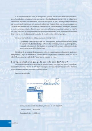 O ar comprimido é uma fonte de energia cara, porém, sem dúvida, oferece muitas vanta-
   gens. A produção e armazenamento, bem como a distribuição do ar comprimido às máquinas e
   dispositivos, requerem custos elevados. Isso cria uma opinião de que o emprego de equipamentos
   a ar comprimido é relacionado com custos elevadíssimos. Essa opinião é equivocada, pois para um
   cálculo de rentabilidade real não devem ser considerados os custos de energia empregada, mas sim
   os custos gerais acumulados. Considerando isto mais realisticamente, verificamos que, na maioria
   dos casos, os custos da energia empregada são insignificantes para poder desempenhar um papel
   determinante em relação aos salários, custos de investimentos e de manutenção.

          Um exemplo nos dará uma idéia de custo do ar comprimido:

                  Suponhamos uma instalação com dois compressores, acumulador reservatório, torre
                  de resfriamento, bombas de água refrigerante, ventilador, rede de água refrigerante,
                  instalação elétrica e rede distribuidora do ar comprimido para um estabelecimento de
                  aproximadamente 600 trabalhadores.

          Considerando-se todas as despesas decorrentes do uso dos equipamentos, como: gasto com
   energia elétrica, água de refrigeração, conserto e manutenção, temos uma média entre US$ 0,005
   e 0,0015 para a compressão de 1m3 de ar a uma pressão de 6 bar.


   Que tipo de trabalho que pode ser feito com 1m 3 de ar?
          Um exemplo mostra como o emprego do ar comprimido é vantajoso: um cilindro com diâme-
   tro de 35mm, levanta volumes de 200 N (20 kP) de peso. Um segundo cilindro de mesmo diâmetro
   empurra os volumes para uma esteira transportadora.

          Exemplo de aplicação:




                  Com a pressão de 600 kPa (6 bar), a força é de 520 N (52 kP).

                  Curso do cilindro 1 = 400 mm

                  Curso do cilindro 2 = 200 mm




104 mecatrônica
 