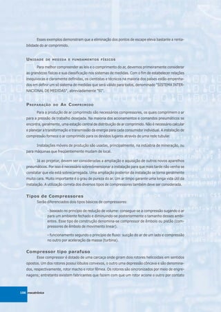 Esses exemplos demonstram que a eliminação dos pontos de escape eleva bastante a renta-
   bilidade do ar comprimido.


   U NIDADE       DE MEDIDA E FUNDAMENTOS FÍSICOS

          Para melhor compreender as leis e o comprimento do ar, devemos primeiramente considerar
   as grandezas físicas e sua classificação nos sistemas de medidas. Com o fim de estabelecer relações
   inequívocas e claramente definidas, os cientistas e técnicos na maioria dos países estão empenha-
   dos em definir um só sistema de medidas que será válido para todos, denominado "SISTEMA INTER-
   NACIONAL DE MEDIDAS", abreviadamente "SI".


   P REPARAÇÃO       DO   A R C OMPRIMIDO
          Para a produção de ar comprimido são necessários compressores, os quais comprimem o ar
   para a pressão de trabalho desejada. Na maioria dos acionamentos e comandos pneumáticos se
   encontra, geralmente, uma estação central de distribuição de ar comprimido. Não é necessário calcular
   e planejar a transformação e transmissão da energia para cada consumidor individual. A instalação de
   compressão fornece o ar comprimido para os devidos lugares através de uma rede tubular.

          Instalações móveis de produção são usadas, principalmente, na indústria de mineração, ou
   para máquinas que freqüentemente mudam de local.

          Já ao projetar, devem ser consideradas a ampliação e aquisição de outros novos aparelhos
   pneumáticos. Por isso é necessário sobredimensionar a instalação para que mais tarde não venha se
   constatar que ela está sobrecarregada. Uma ampliação posterior da instalação se torna geralmente
   muito cara. Muito importante é o grau de pureza do ar. Um ar limpo garante uma longa vida útil da
   instalação. A utilização correta dos diversos tipos de compressores também deve ser considerada.


   Tipos de Compressores
          Serão diferenciados dois tipos básicos de compressores:

                  - baseado no princípio de redução de volume: consegue-se a compressão sugando o ar
                  para um ambiente fechado e diminuindo-se posteriormente o tamanho desses ambi-
                  entes. Esse tipo de construção denomina-se compressor de êmbolo ou pistão (com-
                  pressores de êmbolo de movimento linear).

                  - funcionamento segundo o princípio de fluxo: sucção do ar de um lado e compressão
                  no outro por aceleração da massa (turbina).


   Compressor tipo parafuso
          Esse compressor é dotado de uma carcaça onde giram dois rotores helicoidais em sentidos
   opostos. Um dos rotores possui lóbulos convexos, o outro uma depressão côncava e são denomina-
   dos, respectivamente, rotor macho e rotor fêmea. Os rotores são sincronizados por meio de engre-
   nagens; entretanto existem fabricantes que fazem com que um rotor acione o outro por contato



106 mecatrônica
 