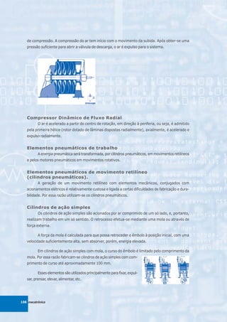 de compressão. A compressão do ar tem início com o movimento da subida. Após obter-se uma
   pressão suficiente para abrir a válvula de descarga, o ar é expulso para o sistema.




   Compressor Dinâmico de Fluxo Radial
          O ar é acelerado a partir do centro de rotação, em direção à periferia, ou seja, é admitido
   pela primeira hélice (rotor dotado de lâminas dispostas radialmente), axialmente, é acelerado e
   expulso radialmente.


   Elementos pneumáticos de trabalho
          A energia pneumática será transformada, por cilindros pneumáticos, em movimentos retilíneos
   e pelos motores pneumáticos em movimentos rotativos.


   Elementos pneumáticos de movimento retilíneo
   (cilindros pneumáticos).
          A geração de um movimento retilíneo com elementos mecânicos, conjugados com
   acionamentos elétricos é relativamente custosa e ligada a certas dificuldades de fabricação e dura-
   bilidade. Por essa razão utilizam-se os cilindros pneumáticos.


   Cilindros de ação simples
          Os cilindros de ação simples são acionados por ar comprimido de um só lado, e, portanto,
   realizam trabalho em um só sentido. O retrocesso efetua-se mediante uma mola ou através de
   força externa.

          A força da mola é calculada para que possa retroceder o êmbolo à posição inicial, com uma
   velocidade suficientemente alta, sem absorver, porém, energia elevada.

          Em cilindros de ação simples com mola, o curso do êmbolo é limitado pelo comprimento da
   mola. Por essa razão fabricam-se cilindros de ação simples com com-
   primento de curso até aproximadamente 100 mm.

          Esses elementos são utilizados principalmente para fixar, expul-
   sar, prensar, elevar, alimentar, etc.




108 mecatrônica
 