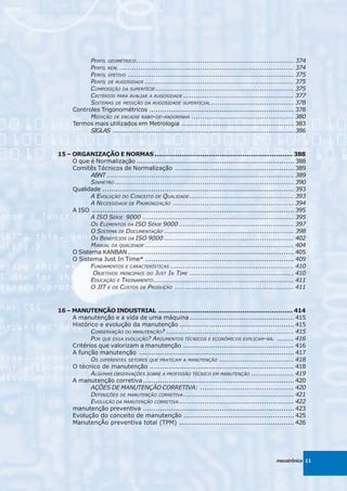 PERFIL GEOMÉTRICO .......................................................................... 374
            PERFIL REAL .................................................................................. 374
            PERFIL EFETIVO .............................................................................. 375
            PERFIL DE RUGOSIDADE ...................................................................... 375
            COMPOSIÇÃO DA SUPERFÍCIE ................................................................. 375
            CRITÉRIOS PARA AVALIAR A RUGOSIDADE .................................................... 377
            SISTEMAS DE MEDIÇÃO DA RUGOSIDADE SUPERFICIAL ....................................... 378
      Controles Trigonométricos .................................................................... 378
            MEDIÇÃO DE ENCAIXE RABO-DE-ANDORINHA ................................................ 380
      Termos mais utilizados em Metrologia ..................................................... 383
            SIGLAS ..................................................................................... 386



15 – ORGANIZAÇÃO E NORMAS .................................................................. 388
     O que é Normalização .......................................................................... 388
     Comitês Técnicos de Normalização ........................................................ 389
            ABNT ........................................................................................ 389
            SINMETRO .................................................................................... 390
     Qualidade .......................................................................................... 393
            A EVOLUÇÃO DO CONCEITO DE QUALIDADE ................................................. 393
            A NECESSIDADE DE PADRONIZAÇÃO ......................................................... 394
     A ISO ............................................................................................... 395
            A ISO SÉRIE 9000 ....................................................................... 395
            OS ELEMENTOS DA ISO SÉRIE 9000 ...................................................... 397
            O SISTEMA DE DOCUMENTAÇÃO ............................................................. 398
            OS BENEFÍCIOS DA ISO 9000 ............................................................. 402
            MANUAL DA QUALIDADE ...................................................................... 404
     O Sistema KANBAN .............................................................................. 405
     O Sistema Just In Time* ...................................................................... 409
            FUNDAMENTOS E CARACTERÍSTICAS .......................................................... 410
             OBJETIVOS PRINCIPAIS DO JUST IN TIME ................................................. 410
            EDUCAÇÃO E TREINAMENTO .................................................................. 411
            O JIT E OS CUSTOS DE PRODUÇÃO ........................................................ 411



16 – MANUTENÇÃO INDUSTRIAL ................................................................ 414
     A manutenção e a vida de uma máquina ................................................. 415
     Histórico e evolução da manutenção ...................................................... 415
            CONSERVAÇÃO OU MANUTENÇÃO? ............................................................ 415
            POR QUE ESSA EVOLUÇÃO? ARGUMENTOS TÉCNICOS E ECONÔMICOS EXPLICAM-NA. ........ 416
     Critérios que valorizam a manutenção .................................................... 416
     A função manutenção ......................................................................... 417
            OS DIFERENTES SETORES QUE PRATICAM A MANUTENÇÃO ................................... 418
     O técnico de manutenção .................................................................... 418
            ALGUMAS OBSERVAÇÕES SOBRE A PROFISSÃO TÉCNICO EM MANUTENÇÃO .................... 419
     A manutenção corretiva ....................................................................... 420
            AÇÕES DE MANUTENÇÃO CORRETIVA: ............................................ 420
            DEFINIÇÕES DE MANUTENÇÃO CORRETIVA .................................................... 421
            EVOLUÇÃO DA MANUTENÇÃO CORRETIVA ...................................................... 422
     manutenção preventiva ....................................................................... 423
     Evolução do conceito de manutenção .................................................... 425
     ManutençÃo preventiva total (TPM) ...................................................... 426




                                                                                                mecatrônica 11
 