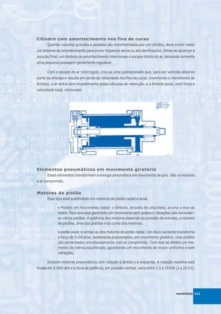 Cilindro com amortecimento nos fins de curso
      Quando volumes grandes e pesados são movimentados por um cilindro, deve existir neste
um sistema de amortecimento para evitar impactos secos ou até danificações. Antes de alcançar a
posição final, um êmbolo de amortecimento interrompe o escape direto do ar, deixando somente
uma pequena passagem geralmente regulável.

      Com o escape do ar restringido, cria-se uma sobrepressão que, para ser vencida absorve
parte da energia e resulta em perda de velocidade nos fins de curso. Invertendo o movimento do
êmbolo, o ar entra sem impedimento pelas válvulas de retenção, e o êmbolo pode, com força e
velocidade total, retroceder.




Elementos pneumáticos em movimento giratório
      Esses elementos transformam a energia pneumática em movimento de giro. São os motores
a ar comprimido.


Motores de pistão
      Esse tipo está subdividido em motores de pistão radial e axial.

             • Pistões em movimento radial: o êmbolo, através de uma biela, aciona o eixo do
             motor. Para que seja garantido um movimento sem golpes e vibrações são necessári-
             os vários pistões. A potência dos motores depende da pressão de entrada, o número
             de pistões, área dos pistões e do curso dos mesmos.

             • pistão axial: é similar ao dos motores de pistão radial. Um disco oscilante transforma
             a força de 5 cilindros, axialmente posicionados, em movimento giratório. Dois pistões
             são alimentados simultaneamente com ar comprimido. Com isso se obtém um mo-
             mento de inércia equilibrado, garantindo um movimento de motor uniforme e sem
             vibrações.

      Existem motores pneumáticos com rotação à direita e à esquerda. A rotação máxima está
fixada em 5.000 rpm e a faixa de potência, em pressão normal, varia entre 1,5 a 19 KW (2 a 25 CV).




                                                                                        mecatrônica 111
 