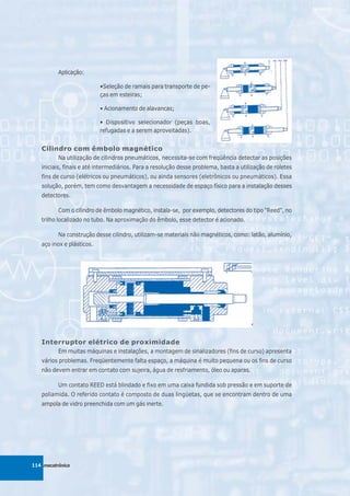 Aplicação:

                           •Seleção de ramais para transporte de pe-
                           ças em esteiras;

                           • Acionamento de alavancas;

                           • Dispositivo selecionador (peças boas,
                           refugadas e a serem aproveitadas).


   Cilindro com êmbolo magnético
          Na utilização de cilindros pneumáticos, necessita-se com freqüência detectar as posições
   iniciais, finais e até intermediários. Para a resolução desse problema, basta a utilização de roletes
   fins de curso (elétricos ou pneumáticos), ou ainda sensores (eletrônicos ou pneumáticos). Essa
   solução, porém, tem como desvantagem a necessidade de espaço físico para a instalação desses
   detectores.

          Com o cilindro de êmbolo magnético, instala-se, por exemplo, detectores do tipo "Reed", no
   trilho localizado no tubo. Na aproximação do êmbolo, esse detector é acionado.

          Na construção desse cilindro, utilizam-se materiais não magnéticos, como: latão, alumínio,
   aço inox e plásticos.




   Interruptor elétrico de proximidade
          Em muitas máquinas e instalações, a montagem de sinalizadores (fins de curso) apresenta
   vários problemas. Freqüentemente falta espaço, a máquina é muito pequena ou os fins de curso
   não devem entrar em contato com sujeira, água de resfriamento, óleo ou aparas.

          Um contato REED está blindado e fixo em uma caixa fundida sob pressão e em suporte de
   poliamida. O referido contato é composto de duas lingüetas, que se encontram dentro de uma
   ampola de vidro preenchida com um gás inerte.




114 mecatrônica
 