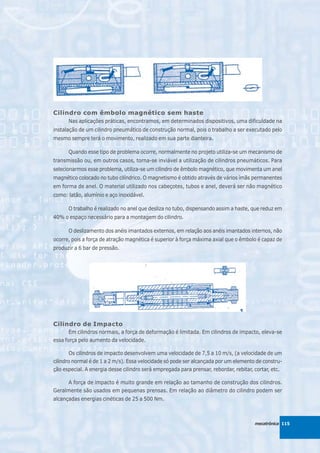 Cilindro com êmbolo magnético sem haste
      Nas aplicações práticas, encontramos, em determinados dispositivos, uma dificuldade na
instalação de um cilindro pneumático de construção normal, pois o trabalho a ser executado pelo
mesmo sempre terá o movimento, realizado em sua parte dianteira.

      Quando esse tipo de problema ocorre, normalmente no projeto utiliza-se um mecanismo de
transmissão ou, em outros casos, torna-se inviável a utilização de cilindros pneumáticos. Para
selecionarmos esse problema, utiliza-se um cilindro de êmbolo magnético, que movimenta um anel
magnético colocado no tubo cilíndrico. O magnetismo é obtido através de vários ímãs permanentes
em forma de anel. O material utilizado nos cabeçotes, tubos e anel, deverá ser não magnético
como: latão, alumínio e aço inoxidável.

      O trabalho é realizado no anel que desliza no tubo, dispensando assim a haste, que reduz em
40% o espaço necessário para a montagem do cilindro.

      O deslizamento dos anéis imantados externos, em relação aos anéis imantados internos, não
ocorre, pois a força de atração magnética é superior à força máxima axial que o êmbolo é capaz de
produzir a 6 bar de pressão.




Cilindro de Impacto
       Em cilindros normais, a força de deformação é limitada. Em cilindros de impacto, eleva-se
essa força pelo aumento da velocidade.

       Os cilindros de impacto desenvolvem uma velocidade de 7,5 a 10 m/s, (a velocidade de um
cilindro normal é de 1 a 2 m/s). Essa velocidade só pode ser alcançada por um elemento de constru-
ção especial. A energia desse cilindro será empregada para prensar, rebordar, rebitar, cortar, etc.

     A força de impacto é muito grande em relação ao tamanho de construção dos cilindros.
Geralmente são usados em pequenas prensas. Em relação ao diâmetro do cilindro podem ser
alcançadas energias cinéticas de 25 a 500 Nm.



                                                                                        mecatrônica 115
 