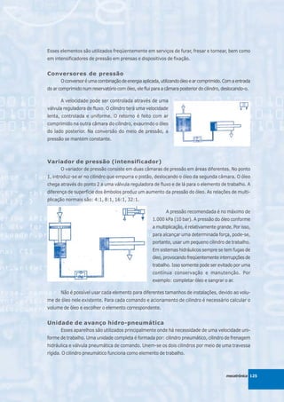 Esses elementos são utilizados freqüentemente em serviços de furar, fresar e tornear, bem como
em intensificadores de pressão em prensas e dispositivos de fixação.


Conversores de pressão
      O conversor é uma combinação de energia aplicada, utilizando óleo e ar comprimido. Com a entrada
do ar comprimido num reservatório com óleo, ele flui para a câmara posterior do cilindro, deslocando-o.

      A velocidade pode ser controlada através de uma
válvula reguladora de fluxo. O cilindro terá uma velocidade
lenta, controlada e uniforme. O retorno é feito com ar
comprimido na outra câmara do cilindro, exaurindo o óleo
do lado posterior. Na conversão do meio de pressão, a
pressão se mantém constante.



Variador de pressão (intensificador)
      O variador de pressão consiste em duas câmaras de pressão em áreas diferentes. No ponto
1, introduz-se ar no cilindro que empurra o pistão, deslocando o óleo da segunda câmara. O óleo
chega através do ponto 2 a uma válvula reguladora de fluxo e de lá para o elemento de trabalho. A
diferença de superfície dos êmbolos produz um aumento da pressão do óleo. As relações de multi-
plicação normais são: 4:1, 8:1, 16:1, 32:1.

                                                            A pressão recomendada é no máximo de
                                                     1.000 kPa (10 bar). A pressão do óleo conforme
                                                     a multiplicação, é relativamente grande. Por isso,
                                                     para alcançar uma determinada força, pode-se,
                                                     portanto, usar um pequeno cilindro de trabalho.
                                                     Em sistemas hidráulicos sempre se tem fugas de
                                                     óleo, provocando freqüentemente interrupções de
                                                     trabalho. Isso somente pode ser evitado por uma
                                                     contínua conservação e manutenção. Por
                                                     exemplo: completar óleo e sangrar o ar.

      Não é possível usar cada elemento para diferentes tamanhos de instalações, devido ao volu-
me de óleo nele existente. Para cada comando e acionamento de cilindro é necessário calcular o
volume de óleo e escolher o elemento correspondente.


Unidade de avanço hidro-pneumática
      Esses aparelhos são utilizados principalmente onde há necessidade de uma velocidade uni-
forme de trabalho. Uma unidade completa é formada por: cilindro pneumático, cilindro de frenagem
hidráulica e válvula pneumática de comando. Unem-se os dois cilindros por meio de uma travessa
rígida. O cilindro pneumático funciona como elemento de trabalho.



                                                                                           mecatrônica 125
 