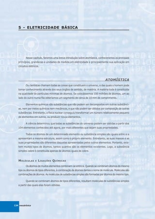 5 - ELETRICIDADE BÁSICA




          Nesse capítulo, faremos uma breve introdução sobre atomística, conheceremos os principais
   princípios, grandezas e unidades de medida em eletricidade e principalmente sua aplicação em
   circuitos elétricos.




                                                                               ATOMÍSTICA
          Os cientistas chamam todas as coisas que constituem o universo, e das quais o homem pode
   tomar conhecimento através dos seus órgãos de sentido, de matéria. A matéria toda é constituída
   na qualidade de partículas mínimas de átomos. Se colocássemos 100 milhões de átomos, um ao
   lado do outro numa fila obteríamos um segmento de cerca de 10 mm de comprimento.

          Elementos químicos são substâncias que não podem ser decompostas em outras substânci-
   as, nem por meios químicos nem mecânicos, e que não podem ser obtidos por composição de outras
   substâncias. Entretanto, a física nuclear conseguiu transformar um número relativamente pequeno
   de elementos em outros, ou produzir novos elementos.

          A ciência determinou que todas as substâncias do universo podem ser obtidas a partir dos
   104 elementos conhecidos até agora, por mais diferentes que sejam suas propriedades.

          Todos os átomos de um determinado elemento ou substância simples são iguais entre si e
   apresentam a mesma estrutura, assim como o próprio elemento. Entretanto, as suas massas e as
   suas propriedades são diferentes daquelas apresentadas pelos outros elementos. Portanto, exis-
   tem muitos tipos de átomos, tantos quantos são os elementos existentes. Logo, a substância
   simples cobre é constituída apenas de átomos iguais de cobre.


   M OLÉCULAS      E   L IGAÇÕES Q UÍMICAS
          Os átomos de muitos elementos combinam-se entre si. Quando se combinam átomos do mesmo
   tipo ou átomos de tipos diferentes, à combinação de átomos damos o nome de molécula. Moléculas são
   combinações de átomos. As moléculas de substâncias simples são formadas por átomos do mesmo tipo.

          Quando se combinam átomos de tipos diferentes, resultam moléculas de substâncias simples
   a partir das quais elas foram obtidas.




134 mecatrônica
 