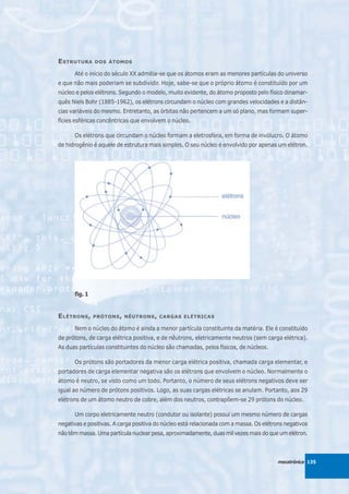 E STRUTURA     DOS ÁTOMOS

      Até o início do século XX admitia-se que os átomos eram as menores partículas do universo
e que não mais poderiam se subdividir. Hoje, sabe-se que o próprio átomo é constituído por um
núcleo e pelos elétrons. Segundo o modelo, muito evidente, do átomo proposto pelo físico dinamar-
quês Niels Bohr (1885-1962), os elétrons circundam o núcleo com grandes velocidades e a distân-
cias variáveis do mesmo. Entretanto, as órbitas não pertencem a um só plano, mas formam super-
fícies esféricas concêntricas que envolvem o núcleo.

      Os elétrons que circundam o núcleo formam a eletrosfera, em forma de invólucro. O átomo
de hidrogênio é aquele de estrutura mais simples. O seu núcleo é envolvido por apenas um elétron.




      fig. 1


E LÉTRONS ,    PRÓTONS , NÊUTRONS , CARGAS ELÉTRICAS

      Nem o núcleo do átomo é ainda a menor partícula constituinte da matéria. Ele é constituído
de prótons, de carga elétrica positiva, e de nêutrons, eletricamente neutros (sem carga elétrica).
As duas partículas constituintes do núcleo são chamadas, pelos físicos, de núcleos.

      Os prótons são portadores da menor carga elétrica positiva, chamada carga elementar, e
portadores de carga elementar negativa são os elétrons que envolvem o núcleo. Normalmente o
átomo é neutro, se visto como um todo. Portanto, o número de seus elétrons negativos deve ser
igual ao número de prótons positivos. Logo, as suas cargas elétricas se anulam. Portanto, aos 29
elétrons de um átomo neutro de cobre, além dos neutros, contrapõem-se 29 prótons do núcleo.

      Um corpo eletricamente neutro (condutor ou isolante) possui um mesmo número de cargas
negativas e positivas. A carga positiva do núcleo está relacionada com a massa. Os elétrons negativos
não têm massa. Uma partícula nuclear pesa, aproximadamente, duas mil vezes mais do que um elétron.



                                                                                         mecatrônica 135
 