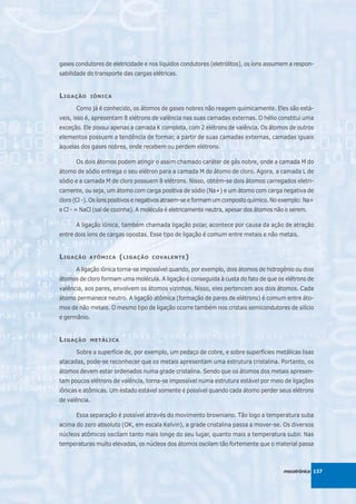 gases condutores de eletricidade e nos líquidos condutores (eletrólitos), os íons assumem a respon-
sabilidade do transporte das cargas elétricas.


L IGAÇÃO       IÔNICA

      Como já é conhecido, os átomos de gases nobres não reagem quimicamente. Eles são está-
veis, isso é, apresentam 8 elétrons de valência nas suas camadas externas. O hélio constitui uma
exceção. Ele possui apenas a camada K completa, com 2 elétrons de valência. Os átomos de outros
elementos possuem a tendência de formar, a partir de suas camadas externas, camadas iguais
àquelas dos gases nobres, onde recebem ou perdem elétrons.

      Os dois átomos podem atingir o assim chamado caráter de gás nobre, onde a camada M do
átomo de sódio entrega o seu elétron para a camada M do átomo de cloro. Agora, a camada L de
sódio e a camada M de cloro possuem 8 elétrons. Nisso, obtém-se dois átomos carregados eletri-
camente, ou seja, um átomo com carga positiva de sódio (Na+) e um átomo com carga negativa de
cloro (Cl -). Os íons positivos e negativos atraem-se e formam um composto químico. No exemplo: Na+
e Cl - = NaCl (sal de cozinha). A molécula é eletricamente neutra, apesar dos átomos não o serem.

      A ligação iônica, também chamada ligação polar, acontece por causa da ação de atração
entre dois íons de cargas opostas. Esse tipo de ligação é comum entre metais e não metais.


L IGAÇÃO   ATÔMICA      ( LIGAÇÃO   COVALENTE )

      A ligação iônica torna-se impossível quando, por exemplo, dois átomos de hidrogênio ou dois
átomos de cloro formam uma molécula. A ligação é conseguida à custa do fato de que os elétrons de
valência, aos pares, envolvem os átomos vizinhos. Nisso, eles pertencem aos dois átomos. Cada
átomo permanece neutro. A ligação atômica (formação de pares de elétrons) é comum entre áto-
mos de não metais. O mesmo tipo de ligação ocorre também nos cristais semicondutores de silício
e germânio.


L IGAÇÃO    METÁLICA

      Sobre a superfície de, por exemplo, um pedaço de cobre, e sobre superfícies metálicas lisas
atacadas, pode-se reconhecer que os metais apresentam uma estrutura cristalina. Portanto, os
átomos devem estar ordenados numa grade cristalina. Sendo que os átomos dos metais apresen-
tam poucos elétrons de valência, torna-se impossível numa estrutura estável por meio de ligações
iônicas e atômicas. Um estado estável somente é possível quando cada átomo perder seus elétrons
de valência.

      Essa separação é possível através do movimento browniano. Tão logo a temperatura suba
acima do zero absoluto (OK, em escala Kelvin), a grade cristalina passa a mover-se. Os diversos
núcleos atômicos oscilam tanto mais longe do seu lugar, quanto mais a temperatura subir. Nas
temperaturas muito elevadas, os núcleos dos átomos oscilam tão fortemente que o material passa



                                                                                       mecatrônica 137
 