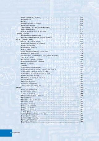 ÁREA DE TRABALHO (DESKTOP) .............................................................. 510
              BOTÃO INICIAR .............................................................................. 510
              RELÓGIO ..................................................................................... 510
              MOVENDO A BARRA DE TAREFAS .............................................................. 510
              PAINEL DE CONTROLE ........................................................................ 510
              TRABALHANDO COM O MICROSOFT WORDPAD ............................................... 511
              WINDOWS EXPLORER ......................................................................... 512
              COPIAR, RECORTAR E COLAR ARQUIVOS ...................................................... 513
        Outlook Express .................................................................................. 514
              RESPONDENDO UMA MENSAGEM .............................................................. 515
              ENVIANDO MENSAGENS COM ARQUIVO EM ANEXO ............................................ 515
        WORD (versaõ 2000) ........................................................................... 516
              INICIAR O EDITOR DE TEXTOS ............................................................... 516
              CONFIGURAR AMBIENTE DE TRABALHO ....................................................... 516
              FORMATANDO FONTES ........................................................................ 517
              ALINHAMENTO DO TEXTO ..................................................................... 518
              COR DA FONTE ............................................................................... 518
              ABRIR DOCUMENTO/SALVAR/SALVAR COMO .................................................. 518
              NUMERAÇÃO E MARCADORES ................................................................. 519
              SELECIONANDO, COPIANDO E COLANDO PARTES DO TEXTO .................................. 520
              TECLAS DE ATALHO ........................................................................... 520
              LOCALIZANDO TEXTOS E PALAVRAS ........................................................... 520
              SUBSTITUINDO TEXTOS E PALAVRAS ......................................................... 521
              MÚLTIPLAS COLUNAS ......................................................................... 523
              TABELAS ...................................................................................... 523
              AUTOFORMATAÇÃO DE TABELAS ............................................................... 524
              ALTERAR LARGURA DE LINHAS E COLUNAS DAS TABELAS ..................................... 524
              ACRESCENTAR E EXCLUIR LINHAS DA TABELA ................................................ 525
              ACRESCENTAR OU EXCLUIR COLUNAS DA TABELA ............................................. 525
              FORMATAR BORDAS DA TABELA ............................................................... 526
              ORDENAÇÃO DE DADOS EM UMA TABELA ..................................................... 526
              INSERIR FIGURAS ............................................................................ 526
              MODIFICAR A FIGURA. ....................................................................... 527
              INSERINDO AUTOFORMAS ..................................................................... 527
              TRABALHANDO COM WORD ART .............................................................. 528
        EXCEL ............................................................................................... 528
              PLANILHAS ELETRÔNICAS ..................................................................... 528
              CARREGANDO O EXCEL 7 .................................................................... 529
              A TELA DE TRABALHO ........................................................................ 529
              MOVIMENTANDO-SE PELA PLANILHA .......................................................... 530
              USANDO TECLAS .............................................................................. 531
              USANDO A CAIXA DE DIÁLOGO ............................................................... 531
              USANDO O MOUSE ............................................................................ 532
              INSERINDO OS DADOS ........................................................................ 533
              ENTRADA DE NÚMEROS ....................................................................... 533
              ENTRADA DE TEXTOS ......................................................................... 534
              ENTRADA DE FÓRMULAS ...................................................................... 535
              A AUTO-SOMA ............................................................................... 536
              ALTERAÇÃO DO CONTEÚDO DE UMA CÉLULA .................................................. 536
              SALVANDO UMA PLANILHA .................................................................... 537
              CARREGANDO UMA PLANILHA ................................................................. 538
              FORMATAÇÃO DE CÉLULAS .................................................................... 539
              SELEÇÃO DE FAIXAS .......................................................................... 539




14 mecatrônica
 