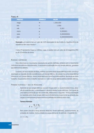 TABELA 4
           PREFIXO                               SÍMBOLO          VALOR

            mega                                 M                 1.000.000
            kilo                                 k                      1.000
            mili                                 m                           0,001
            micro                                μ                           0,000001
            nano                                 n                           0,000000001
            pico                                 p                           0,000000000001


          Exemplo: um resistor tem um valor de 10 M estampado no seu invólucro. Quantos ohms de
          resistência têm esse resistor?


          A letra M representa mega ou milhões. Logo, o resistor tem um valor de 10 megohms (Mil)
          ou de 10 milhões de ohms.



   C ARGAS    ELÉTRICAS

          Para obtermos um movimento resultante de sentido definido, embora com o movimento
   individual dos elétrons desordenados, é necessária a aplicação de uma tensão elétrica, grandeza
   que definiremos adiante.

          Coulomb, em seus estudos de física, verificou que entre duas cargas elétricas existia uma força
   de atração ou repulsão devido à existência de um Campo Elétrico. Ao colocarmos uma carga elétrica
   imersa em um Campo Elétrico, nessa carga aparecerá uma força eletrostática; demanda-se certo
   trabalho. O quociente entre o trabalho realizado e o valor da carga elétrica define a tensão elétrica.


   T ENSÃO    ELÉTRICA     - L EI   DE    C OULOMB
                   Sabendo-se que cargas elétricas exercem forças entre si, Coulomb determinou, atra-
                   vés de experiências, a intensidade e o alcance dessas forças elétricas. Com ajuda de
                   uma balança de torção por ele construída, determinou o seguinte: “A força de atração
                   ou repulsão entre duas cargas elétricas é diretamente proporcional ao produto das
                   cargas e inversamente proporcional ao quadrado da distância entre elas”.

                   Temos a fórmula:

                                         Q1 x Q2
                                 F =     __________

                                            r2
                   Para poder calcular a força através dessa lei, foram definidas, posteriormente, as
                   unidades de medida. Como unidade de carga elétrica Q, foi definido 1 Coulomb (C).

                   1 C = 1 As;



140 mecatrônica
 