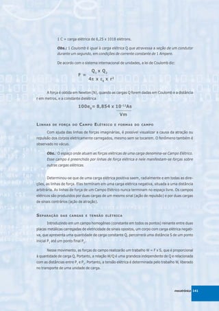 1 C = carga elétrica de 6,25 x 1018 elétrons.

              Obs.: 1 Coulomb é igual à carga elétrica Q que atravessa a seção de um condutor
              durante um segundo, em condições de corrente constante de 1 Ampere.

              De acordo com o sistema internacional de unidades, a lei de Coulomb diz:

                                       Q xQ
                                         1       2
                            F =      _____________

                                     4π x ε 0 x r 2
                                      π


       A força é obtida em Newton (N), quando as cargas Q forem dadas em Coulomb e a distância
r em metros, e a constante dielétrica

                            100e 0= 8,854 x 10 -12As
                                                      _________

                                                        Vm

L INHAS   DE FORÇA DO        C AMPO E LÉTRICO         E FORMAS DO CAMPO

       Com ajuda das linhas de forças imaginárias, é possível visualizar a causa da atração ou
repulsão dos corpos eletricamente carregados, mesmo sem se tocarem. O fenômeno também é
observado no vácuo.

       Obs.: O espaço onde atuam as forças elétricas de uma carga denomina-se Campo Elétrico.
       Esse campo é preenchido por linhas de força elétrica e nele manifestam-se forças sobre
       outras cargas elétricas.


       Determinou-se que de uma carga elétrica positiva saem, radialmente e em todas as dire-
ções, as linhas de força. Elas terminam em uma carga elétrica negativa, situada a uma distância
arbitrária. As linhas de força de um Campo Elétrico nunca terminam no espaço livre. Os campos
elétricos são produzidos por duas cargas de um mesmo sinal (ação de repulsão) e por duas cargas
de sinais contrários (ação de atração).


S EPARAÇÃO      DAS CARGAS E TENSÃO ELÉTRICA

       Introduzindo em um campo homogêneo (constante em todos os pontos) reinante entre duas
placas metálicas carregadas de eletricidade de sinais opostos, um corpo com carga elétrica negati-
va, que apresenta uma quantidade de carga constante Q, percorrerá uma distância S de um ponto
inicial P1 até um ponto final P2 .

       Nesse movimento, as forças do campo realizarão um trabalho W = F x S, que é proporcional
à quantidade de carga Q, Portanto, a relação W/Q é uma grandeza independente de Q e relacionada
com as distâncias entre P1 e P2. Portanto, a tensão elétrica é determinada pelo trabalho W, liberado
no transporte de uma unidade de carga.




                                                                                        mecatrônica 141
 