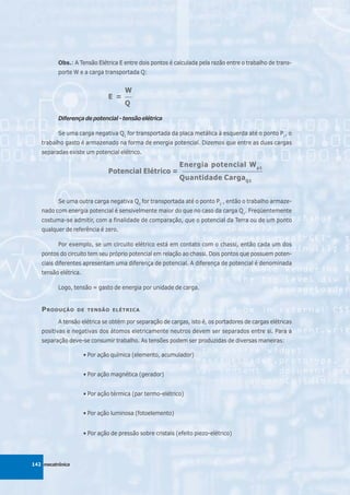 Obs.: A Tensão Elétrica E entre dois pontos é calculada pela razão entre o trabalho de trans-
          porte W e a carga transportada Q:


                                      W
                                E =   ___

                                      Q

          Diferença de potencial - tensão elétrica

          Se uma carga negativa Q1 for transportada da placa metálica à esquerda até o ponto P1, o
   trabalho gasto é armazenado na forma de energia potencial. Dizemos que entre as duas cargas
   separadas existe um potencial elétrico.

                                                            Energia potencial W p1
                                Potencial Elétrico =         ______________________________

                                                            Quantidade CargaQ1


          Se uma outra carga negativa Q2 for transportada até o ponto P2 , então o trabalho armaze-
   nado com energia potencial é sensivelmente maior do que no caso da carga Q1. Freqüentemente
   costuma-se admitir, com a finalidade de comparação, que o potencial da Terra ou de um ponto
   qualquer de referência é zero.

          Por exemplo, se um circuito elétrico está em contato com o chassi, então cada um dos
   pontos do circuito tem seu próprio potencial em relação ao chassi. Dois pontos que possuem poten-
   ciais diferentes apresentam uma diferença de potencial. A diferença de potencial é denominada
   tensão elétrica.

          Logo, tensão = gasto de energia por unidade de carga.


   P RODUÇÃO      DE TENSÃO ELÉTRICA

          A tensão elétrica se obtém por separação de cargas, isto é, os portadores de cargas elétricas
   positivas e negativas dos átomos eletricamente neutros devem ser separados entre si. Para a
   separação deve-se consumir trabalho. As tensões podem ser produzidas de diversas maneiras:

                      • Por ação química (elemento, acumulador)


                      • Por ação magnética (gerador)


                      • Por ação térmica (par termo-elétrico)


                      • Por ação luminosa (fotoelemento)


                      • Por ação de pressão sobre cristais (efeito piezo-elétrico)




142 mecatrônica
 