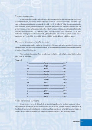 T ENSÃO    NORMALIZADA

      Os aparelhos elétricos são constituídos unicamente para tensões normalizadas. De acordo com
a norma DIN 40001, devem ser utilizadas tensões contínuas e alternadas entre 1 e 100 Volts, cujos
valores são iguais aos da série principal: 2, 4, 6, 12, 24, 40, 42, 60 e 80 Volts. Campos de aplicação:
comunicações, instalações de baixa tensão, aparelhos eletromedicinais, carrinhos elétricos, etc. De
preferência devem ser aplicadas como tensões industriais para instalações elétricas de alta tensão,
tensões contínuas de 110, 220 e 440 Volts. Para estradas de ferro: 600, 750 1200, 1500 e 3000
Volts. Para instalações monofásicas com 16.1/2 Hz e trifásicas com 60 Hz, devem ser usadas princi-
palmente: 127, 220, 380, 440, 6000, 15000, 30000, 60000, 100000 e 200000 Volts.


U NIDADE    E SÍMBOLO DA TENSÃO ELÉTRICA

      A maioria das unidades usadas na eletrotécnica é denominada pelo nome dos cientistas que
se destacaram nos trabalhos em eletrotécnica. A unidade de tensão no sistema internacional de
unidades é o Volt (símbolo: V).

      Veja na tabela abaixo os prefixos para designar múltiplos e submúltiplos das unidades (válido
para todas as unidades):

TABELA 5
                  T .............................. Tera ............................ 1 0 12
                  G.............................. Giga ............................ 10 9
                  M ............................. Mega ........................... 10 6
                  K.............................. Quilo ........................... 10 3
                  h .............................. hecto .......................... 10 2
                  d .............................. deci ............................. 10 -1
                  c .............................. centi ........................... 10 -2
                  m ............................. mili ............................. 10 -3
                  μ .............................. micro .......................... 10 -6
                  n .............................. nano ............................ 10 -9
                  p .............................. pico ............................. 1 0 -12
                  f............................... femto .......................... 1 0 -15
                  a .............................. atto ............................. 1 0 -18

T IPOS   DE TENSÕES ELÉTRICAS

      De acordo com a forma de obtenção da tensão elétrica podemos ter tensões invariáveis no decor-
rer do tempo ou tensões que oscilam invertendo seu sinal ou oscilam variando somente sua amplitude. A
tensão contínua normalmente é obtida em baterias, pilhas, estendendo-se também a denominação de
tensão contínua para todo sinal em que não ocorra polaridade, embora seja um sinal pulsante.




                                                                                                mecatrônica 143
 