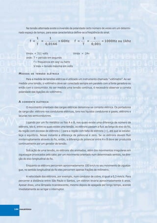 Na tensão alternada existe a inversão da polaridade certo número de vezes em um determi-
   nado espaço de tempo, para essa característica define-se a freqüência do sinal.

                    1           1                            1           1
             f =    __
                         =   __________
                                          = 60Hz      f =    ___
                                                                   =   ________
                                                                                  = 1000Hz ou 1khz
                    T        0,0166                           T        0,001

          Vmáx = 311 volts                           Vmáx = 24v
          onde: T = período em segundo
                  f = freqüencia em seg1 ou hertz
                  V máx = tensão máxima em volts

   M EDIDA    DE TENSÃO ELÉTRICA

          Para a medida de tensões elétricas é utilizado um instrumento chamado “voltímetro”. Ao ser
   medida uma tensão, o voltímetro deve ser conectado sempre em paralelo com a fonte geradora ou
   então com o consumidor. Ao ser medida uma tensão contínua, é necessário observar a correta
   polaridade das ligações do voltímetro.


   A   CORRENTE ELÉTRICA

          O movimento orientado das cargas elétricas denomina-se corrente elétrica. Os portadores
   de carga são: elétrons nos condutores elétricos, íons nos líquidos condutores e gases; elétrons e
   lacunas nos semicondutores.

          Ligando por um fio metálico os fios A e B, nos quais existe uma diferença de número de
   elétrons, isto é, entre os quais existe uma tensão, os elétrons passam a fluir, ao longo do eixo do fio,
   da região com excesso de elétrons (-) para a região com falta de elétrons (+), até que se estabe-
   leça o equilíbrio. Nesse instante a diferença de potencial é zero. Se os elétrons devem fluir
   ininterruptamente através do fio, então, a diferença de potencial entre A e B deve ser produzida
   continuamente por um gerador de tensão.

          Sob ação de uma tensão, os elétrons são animados, além dos movimentos irregulares em
   ziguezague provocados pelo calor, por um movimento orientado num determinado sentido, na dire-
   ção do eixo longitudinal do fio.

          Enquanto os elétrons percorrem aproximadamente 100 km/s no seu movimento de zigueza-
   gue, no sentido longitudinal do fio eles percorrem apenas frações de milímetro.

          A velocidade dos elétrons, por exemplo, num condutor de cobre, é igual a 0,3 mm/s. Para
   percorrer a distância entre São Paulo e Santos, um elétron levaria aproximadamente 6 anos.
   Apesar disso, uma lâmpada incandescente, mesmo depois de apagada por longo tempo, acende
   imediatamente ao se ligar o interruptor.




144 mecatrônica
 