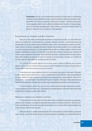 Explicação: nos fios, nos componentes condutores do interruptor e no filamento
                 incandescente da lâmpada, existem inúmeros elétrons. Todos eles se põem imedi-
                 atamente em movimento quando o interruptor é fechado. Os elétrons que pene-
                 tram na ligação colidem com os elétrons imediatamente vizinhos. O choque propa-
                 ga-se com grande velocidade até o último elétron, apesar dos primeiros elétrons
                 terem se deslocado de uma distância muito pequena.



L EIS   BÁSICAS DA CORRENTE ELÉTRICA CONTÍNUA

        Para um circuito elétrico fechado são necessários uma fonte de tensão, um consumidor que
opõe uma resistência à corrente elétrica e condutores elétricos para ligar o consumidor à fonte de
alimentação. O circuito elétrico pode ser fechado, assim como interrompido por meio de um inter-
ruptor (chave). Os pontos de ligação de fonte de tensão denominam-se pólos. Como no pólo nega-
tivo existe excesso de elétrons, e no pólo positivo falta de elétrons, então os elétrons fluem do pólo
negativo, através do condutor, do consumidor e do interruptor fechado, seguindo pelo condutor de
retorno, para o pólo positivo da fonte. Dentro da fonte de tensão, os elétrons fluem do pólo positivo
para o pólo negativo. O valor da corrente é o mesmo no circuito inteiro. Por isso, um medidor de
corrente pode ser intercalado em qualquer ponto de circuito.

        Um caminho da corrente elétrica que se fecha entre si mesmo é definido como circuito
elétrico, pois o círculo é o melhor exemplo para um caminho fechado em si mesmo. As partes de um
circuito elétrico são denominadas ramos de um circuito.

        Os portadores de carga negativa (elétrons) movimentam-se quando o interruptor é fechado,
do pólo negativo para o pólo positivo. Esse é o sentido de fluxo dos elétrons. Além dos portadores
de carga negativa, existem também os portadores de carga positiva, cujo sentido de movimento,
por exemplo, num acumulador, é do pólo positivo para o negativo. Antes que a física descobrisse a
existência dos elétrons, a direção da corrente estava baseada nos portadores de carga positiva.

        À corrente elétrica, opõem-se, num circuito, resistências de diversas magnitudes (resistên-
cia do condutor, do consumidor, etc). A grandeza da corrente elétrica é portanto influenciada pela
grandeza da resistência e pela tensão elétrica.


U NIDADE     E SÍMBOLO DA CORRENTE ELÉTRICA

        A intensidade da corrente elétrica é dada pelo número de elétrons que fluem, por segundo,
através de um condutor. A unidade fundamental da corrente é o Ampere (símbolo A). Para a corren-
te de intensidade de 1A, através da seção transversal de um condutor, fluem aproximadamente
6,25 trilhões de elétrons por segundo.

        Definição oficial: a unidade fundamental de 1A é a intensidade da corrente elétrica constante
com o tempo, que fluindo através de dois condutores retilíneos e paralelos, de comprimento infinito




                                                                                         mecatrônica 145
 
