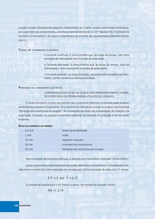 e seção circular infinitamente pequena, distanciados de 1 metro, produz entre esses condutores,
   em cada metro de comprimento, uma força eletrodinâmica de 2 x 10-7 Newton (N). O símbolo da
   corrente é a letra latina I. Os valores instantâneos da corrente são representados pela letra minús-
   cula (i).


   T IPOS      DE CORRENTE ELÉTRICA

                          • Corrente contínua: é uma corrente que, ao longo do tempo, não sofre
                          variações de intensidade nem inversão de polaridade.

                          • Corrente alternada: é uma corrente que, ao longo do tempo, varia de
                          intensidade e sofre constantes inversões de polaridade.

                          • Corrente pulsante: ao longo do tempo, somente sofre variações de inten-
                          sidade, porém conserva a mesma polaridade.


   P ERIGOS       DA CORRENTE ELÉTRICA

                          CORRENTES ACIMA DE 50 mA (0,05 A) SÃO PERIGOSAS PARA O HOMEM,
                          SE O PERCURSO DA MESMA PASSAR ATRAVÉS DO CORAÇÃO.

          O corpo humano e o corpo dos animais são condutores elétricos. A corrente pode produzir
   queimaduras e espasmo musculares. Se a corrente flui através do coração se produz a denominada
   “fibrilação dos ventrículos do coração”. As conseqüências disso são a paralisação do coração e da
   respiração. Portanto, na prática é necessário observar as medidas de proteção a fim de evitar
   acidentes.

   AÇÃO DA CORRENTE NO HOMEM:
         0,3 mA                            limite da sensibilidade
         1 mA                              susto
         10 mA                             espasmo muscular
         30 mA                             o homem fica inconsciente
         50 mA                             fibrilação dos ventrículos do coração


          Para a medição de correntes elétricas, é utilizado um instrumento chamado “amperímetro”.

          Outra característica importantíssima da tensão alternada é a freqüência f. A freqüência é defi-
   nida como o número de ciclos realizados em um segundo. Como a duração de cada ciclo é T, temos:


                              f.T =1 ou f =1/T

          A unidade de freqüência é o Hz (Hertz) e assim, em termos de unidade, temos:

                              Hz = 1/S



146 mecatrônica
 