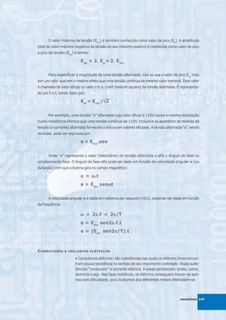 O valor máximo da tensão (Emx) é também conhecido como valor de pico (Ep). A amplitude
total do valor máximo negativo da tensão ao seu máximo positivo é conhecida como valor de pico
a pico da tensão (Epp) e temos:

                          E pp = 2. E p = 2. E mx


      Para especificar a magnitude de uma tensão alternada, não se usa o valor de pico Ep, mas
sim um valor que tem o mesmo efeito que uma tensão contínua de mesmo valor nominal. Esse valor
é chamado de valor eficaz ou valor r.m.s. (root medium square) da tensão alternada. É representa-
do por E e f, sendo dado por:

                          E ef = E mx /√ 2
                                       √


      Por exemplo, uma tensão “e” alternada cujo valor eficaz é 110V causa a mesma dissipação
numa resistência ôhmica que uma tensão contínua de 110V. Inclusive os aparelhos de medida de
tensão (e corrente) alternada fornecem a leitura em valores eficazes. A tensão alternada “e”, sendo
senoidal, pode ser expressa por:

                          e = E mx .sen


      Onde “e” representa o valor instantâneo da tensão alternada e alfa o ângulo de fase ou
simplesmente fase. O ângulo de fase alfa pode ser dado em função da velocidade angular w (ou
pulsação) com que a bobina gira no campo magnético:

                          α = ω .t
                          e = E mx senω t
                                      ω


      A velocidade angular w é dada em radianos por segundo (rd/s), podendo ser dada em função
da freqüência:

                          ω = 2π .f = 2π /T
                               π       π
                          e = E mx sen2π .f.t
                                       π
                          e = (E mx sen2π /T).t
                                        π



C ONDUTORES      E ISOLANTES ELÉTRICOS

                       • Condutores elétricos: são substâncias nas quais os elétrons livres encon-
                       tram pouca resistência no sentido de seu movimento ordenado. Essas subs-
                       tâncias “conduzem” a corrente elétrica. A essas pertencem: prata, cobre,
                       alumínio e aço. Nas ligas metálicas, os elétrons conseguem mover-se ape-
                       nas com dificuldade, pois os átomos dos diferentes metais intercalam-se.




                                                                                       mecatrônica 147
 